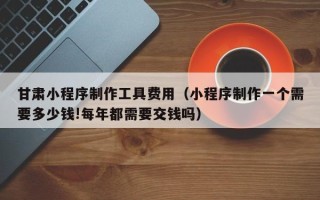 湖南甘肃小程序制作工具费用（小程序制作一个需要多少钱!每年都需要交钱吗）