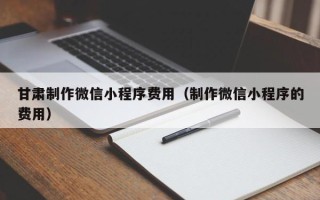湖南甘肃制作微信小程序费用（制作微信小程序的费用）