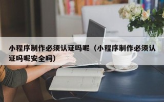湖南小程序制作必须认证吗呢（小程序制作必须认证吗呢安全吗）