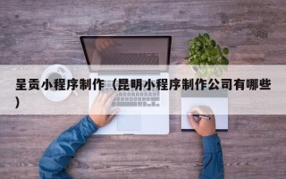 湖南呈贡小程序制作（昆明小程序制作公司有哪些）