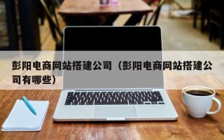 湖南彭阳电商网站搭建公司（彭阳电商网站搭建公司有哪些）