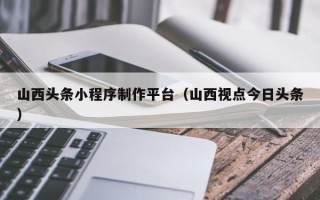 湖南山西头条小程序制作平台（山西视点今日头条）